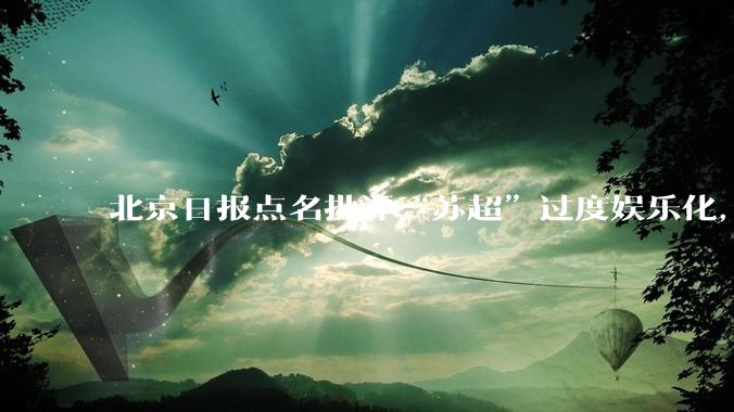 北京日报点名批评“苏超”过度娱乐化,它是否管的太宽了?为什么无良媒体不会被查封取缔?